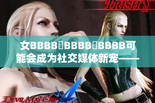 女BBBB槡BBBB槡BBBB可能会成为社交媒体新宠——独特魅力吸引粉丝狂潮