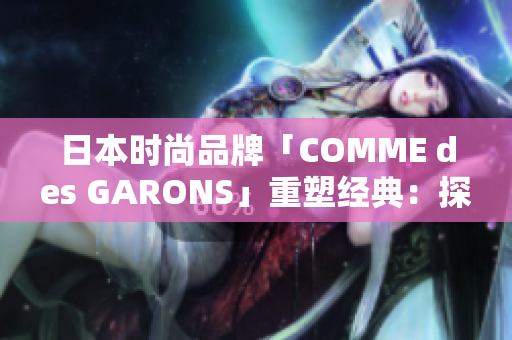 日本时尚品牌「COMME des GARONS」重塑经典：探索创新设计的魅力