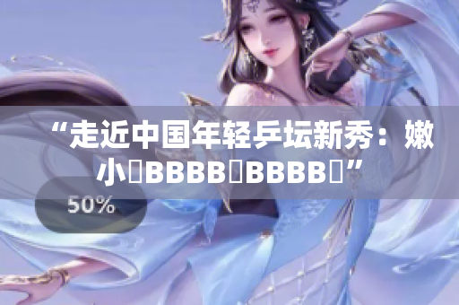 “走近中国年轻乒坛新秀：嫩小槡BBBB槡BBBB槡”