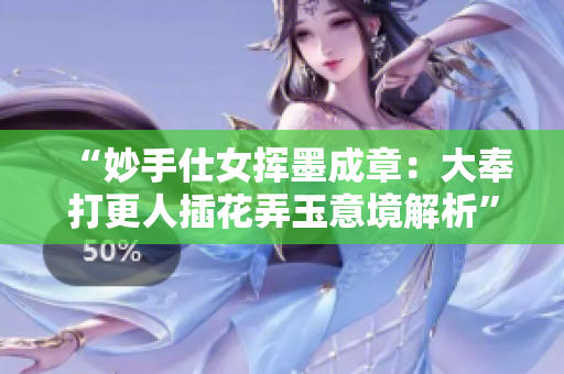 “妙手仕女挥墨成章：大奉打更人插花弄玉意境解析”