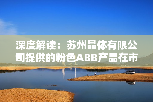 深度解读：苏州晶体有限公司提供的粉色ABB产品在市场上的独特魅力