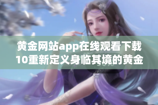 黄金网站app在线观看下载10重新定义身临其境的黄金影视享受