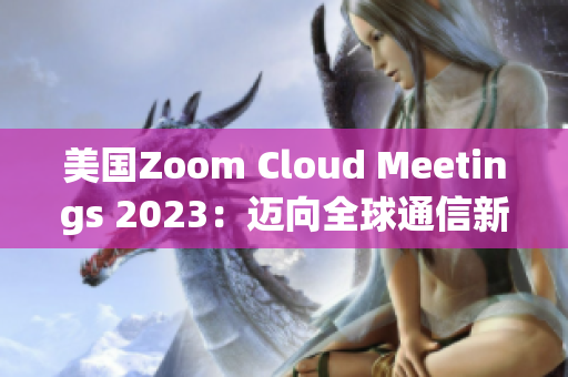 美国Zoom Cloud Meetings 2023：迈向全球通信新高度