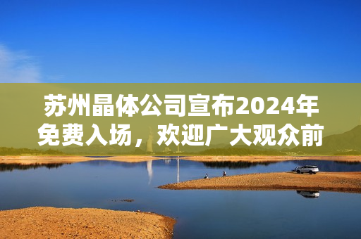 苏州晶体公司宣布2024年免费入场，欢迎广大观众前来参观