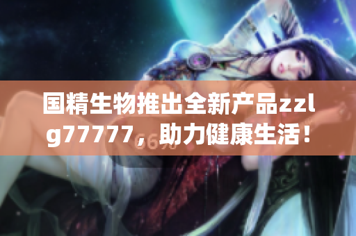 国精生物推出全新产品zzlg77777，助力健康生活！