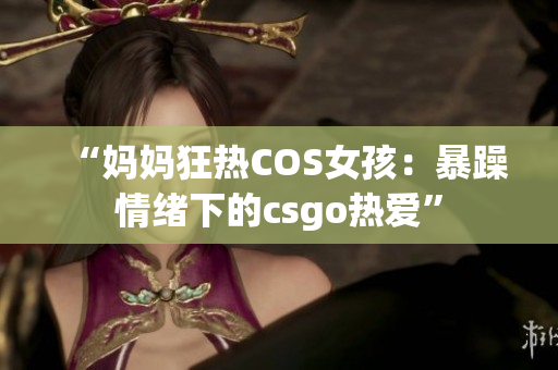 “妈妈狂热COS女孩：暴躁情绪下的csgo热爱”