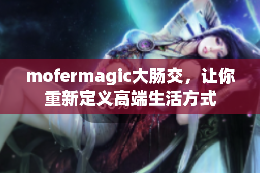 mofermagic大肠交，让你重新定义高端生活方式