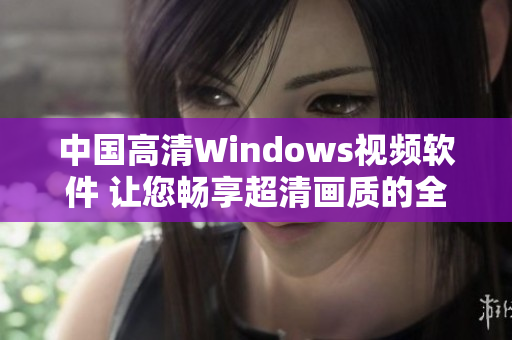 中国高清Windows视频软件 让您畅享超清画质的全新体验