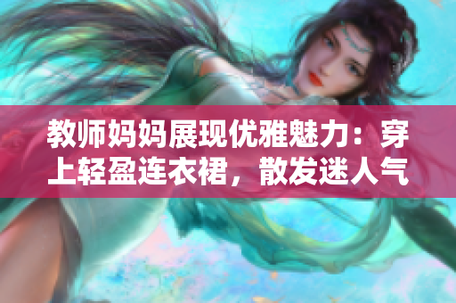 教师妈妈展现优雅魅力：穿上轻盈连衣裙，散发迷人气息