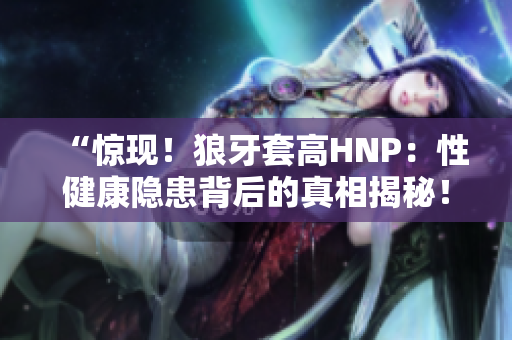 “惊现！狼牙套高HNP：性健康隐患背后的真相揭秘！”