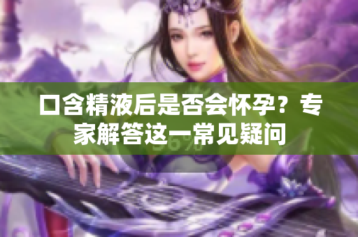 口含精液后是否会怀孕？专家解答这一常见疑问