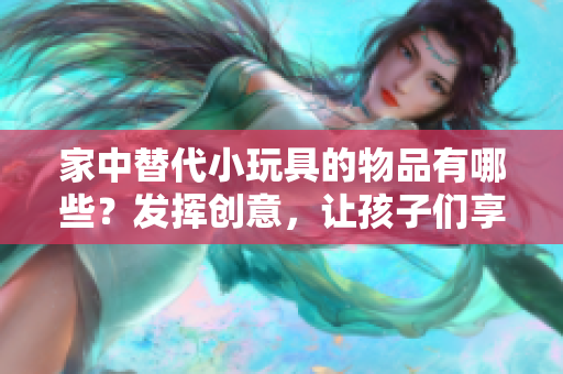 家中替代小玩具的物品有哪些？发挥创意，让孩子们享受玩乐的方法!