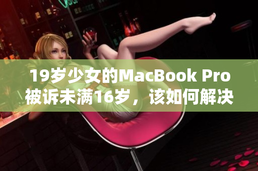 19岁少女的MacBook Pro被诉未满16岁，该如何解决？