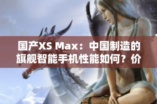 国产XS Max：中国制造的旗舰智能手机性能如何？价格、功能一览