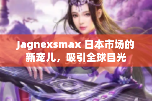 Jagnexsmax 日本市场的新宠儿，吸引全球目光