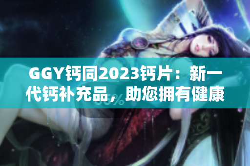 GGY钙同2023钙片：新一代钙补充品，助您拥有健康坚固的骨骼！