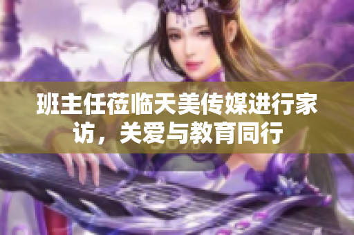 班主任莅临天美传媒进行家访，关爱与教育同行