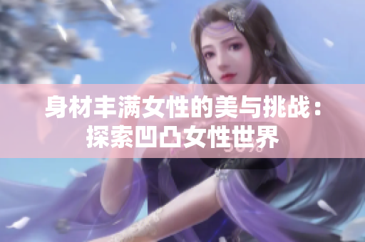 身材丰满女性的美与挑战：探索凹凸女性世界