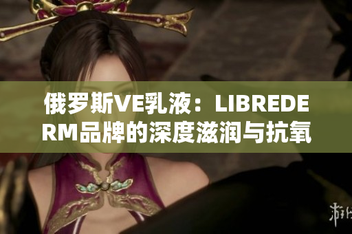 俄罗斯VE乳液：LIBREDERM品牌的深度滋润与抗氧化力量