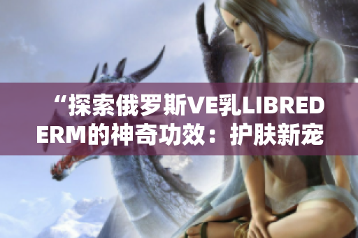 “探索俄罗斯VE乳LIBREDERM的神奇功效：护肤新宠引领时尚潮流”