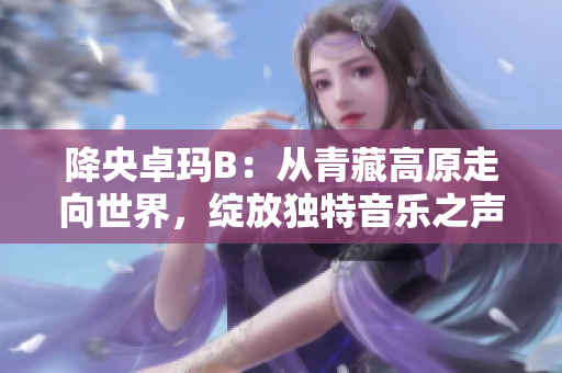 降央卓玛B：从青藏高原走向世界，绽放独特音乐之声