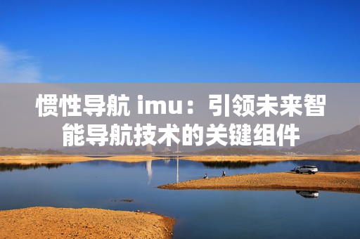 惯性导航 imu：引领未来智能导航技术的关键组件