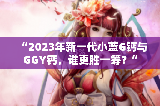 “2023年新一代小蓝G钙与GGY钙，谁更胜一筹？”