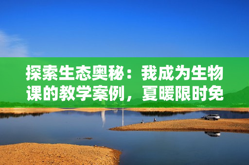 探索生态奥秘：我成为生物课的教学案例，夏暖限时免费阅读