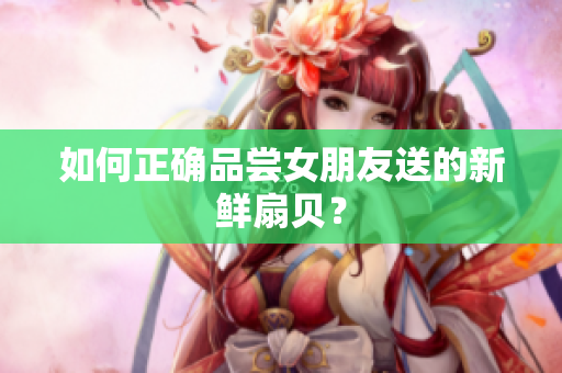 如何正确品尝女朋友送的新鲜扇贝？