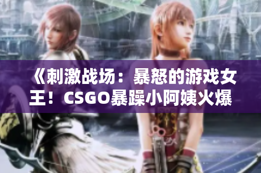 《刺激战场：暴怒的游戏女王！CSGO暴躁小阿姨火爆登场！》