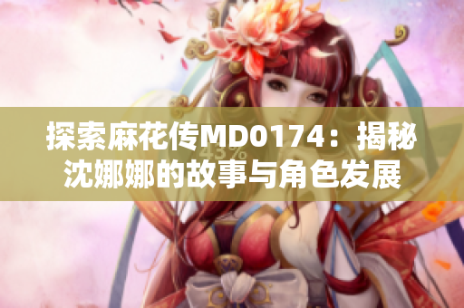 探索麻花传MD0174：揭秘沈娜娜的故事与角色发展