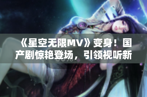 《星空无限MV》变身！国产剧惊艳登场，引领视听新风尚