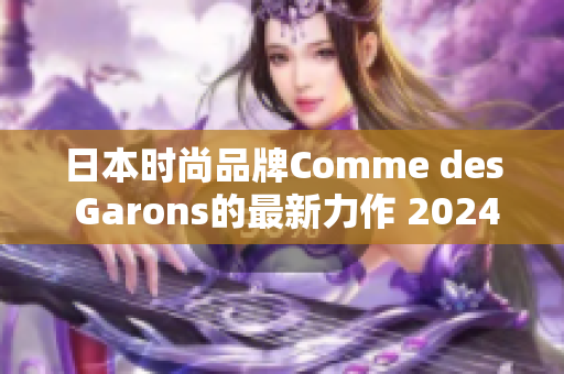 日本时尚品牌Comme des Garons的最新力作 2024春夏系列全面解读