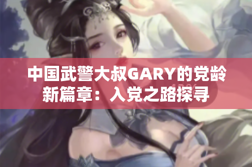 中国武警大叔GARY的党龄新篇章：入党之路探寻