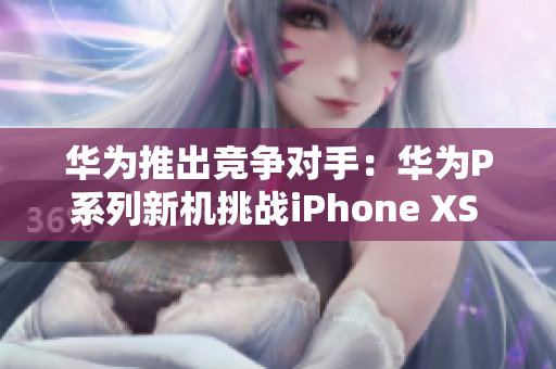 华为推出竞争对手：华为P系列新机挑战iPhone XS Max