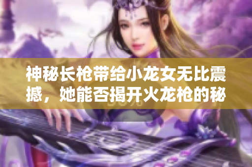 神秘长枪带给小龙女无比震撼，她能否揭开火龙枪的秘密？