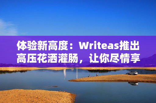 体验新高度：Writeas推出高压花洒灌肠，让你尽情享受淋浴时的舒适体验！