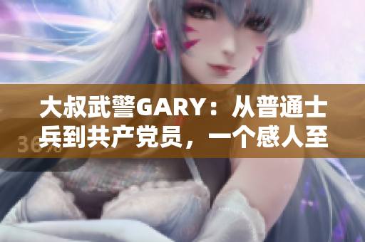 大叔武警GARY：从普通士兵到共产党员，一个感人至深的入党故事