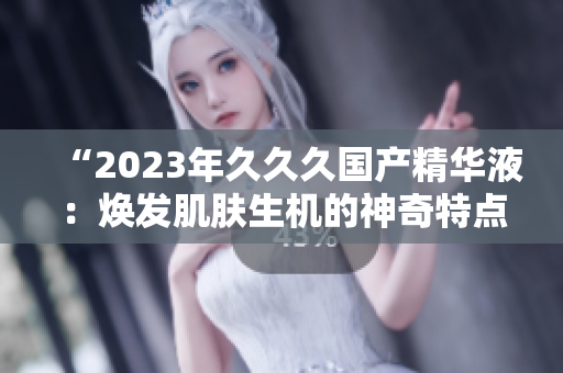 “2023年久久久国产精华液：焕发肌肤生机的神奇特点揭秘！”