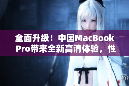 全面升级！中国MacBook Pro带来全新高清体验，性能更强，功能更全面