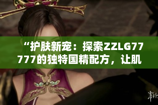 “护肤新宠：探索ZZLG77777的独特国精配方，让肌肤焕发自然光彩！”