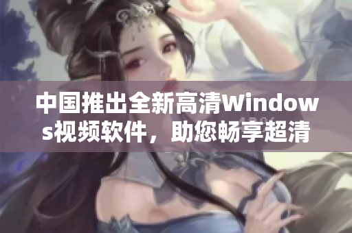 中国推出全新高清Windows视频软件，助您畅享超清画质