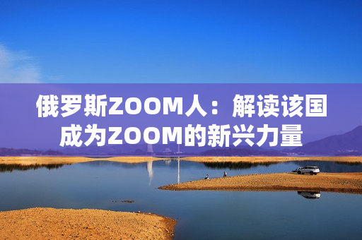 俄罗斯ZOOM人：解读该国成为ZOOM的新兴力量