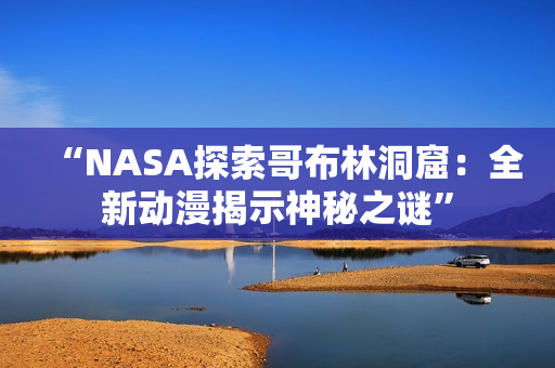 “NASA探索哥布林洞窟：全新动漫揭示神秘之谜”