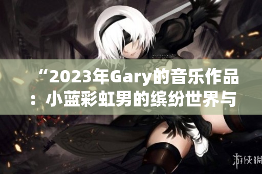 “2023年Gary的音乐作品：小蓝彩虹男的缤纷世界与旋律魅力”