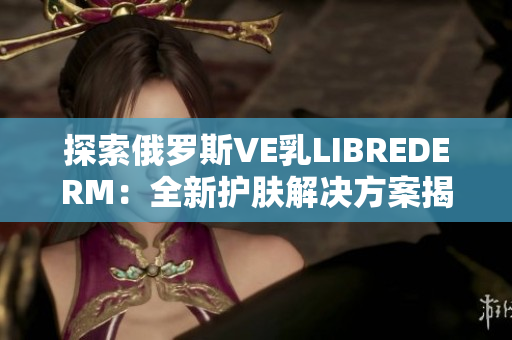 探索俄罗斯VE乳LIBREDERM：全新护肤解决方案揭秘