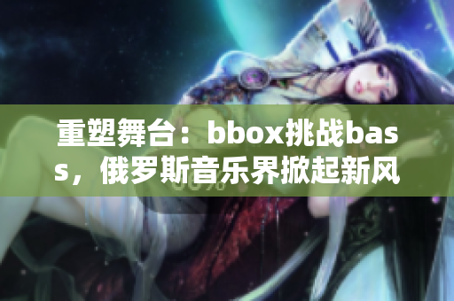 重塑舞台：bbox挑战bass，俄罗斯音乐界掀起新风暴