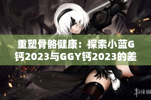 重塑骨骼健康：探索小蓝G钙2023与GGY钙2023的差异