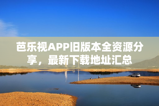 芭乐视APP旧版本全资源分享，最新下载地址汇总