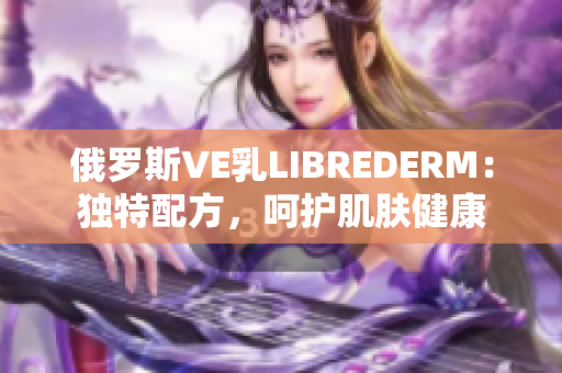 俄罗斯VE乳LIBREDERM：独特配方，呵护肌肤健康